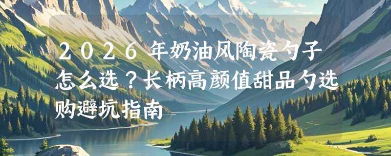 2026年奶油风陶瓷勺子怎么选？长柄高颜值甜品勺选购避坑指南