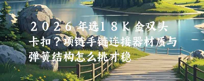 2026年选18K金双头卡扣？项链手链连接器材质与弹簧结构怎么挑才稳