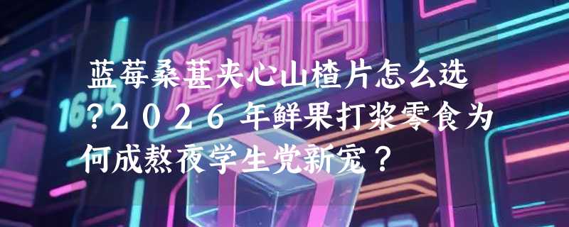 蓝莓桑葚夹心山楂片怎么选？2026年鲜果打浆零食为何成熬夜学生党新宠？