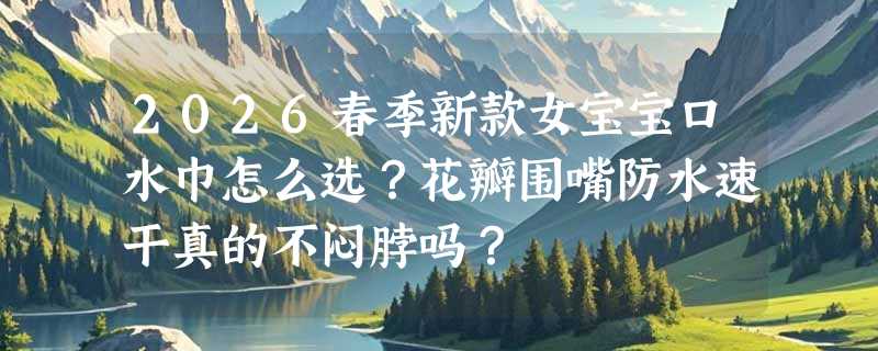 2026春季新款女宝宝口水巾怎么选？花瓣围嘴防水速干真的不闷脖吗？