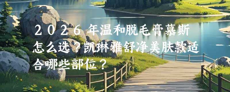 2026年温和脱毛膏慕斯怎么选？凯琳雅舒净美肤款适合哪些部位？