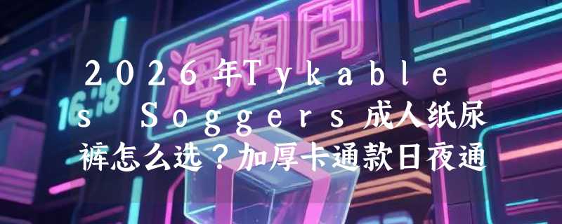 2026年Tykables Soggers成人纸尿裤怎么选？加厚卡通款日夜通用实测解析