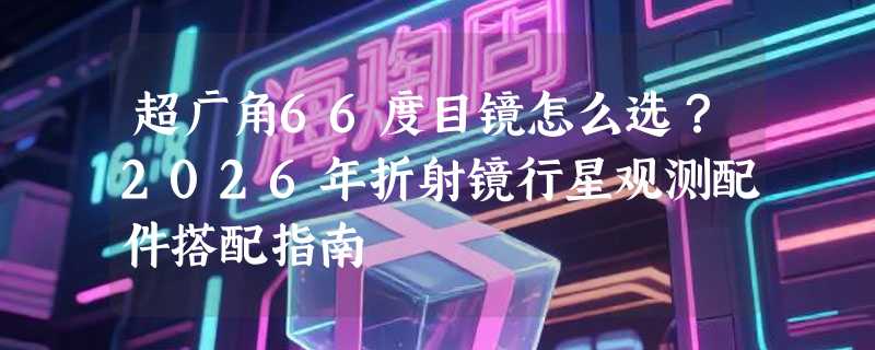 超广角66度目镜怎么选？2026年折射镜行星观测配件搭配指南