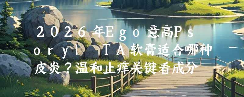 2026年Ego意高Psoryl TA软膏适合哪种皮炎？温和止痒关键看成分