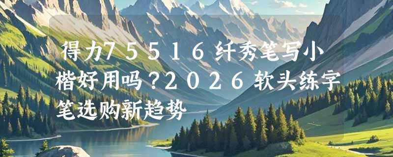 得力75516纤秀笔写小楷好用吗？2026软头练字笔选购新趋势