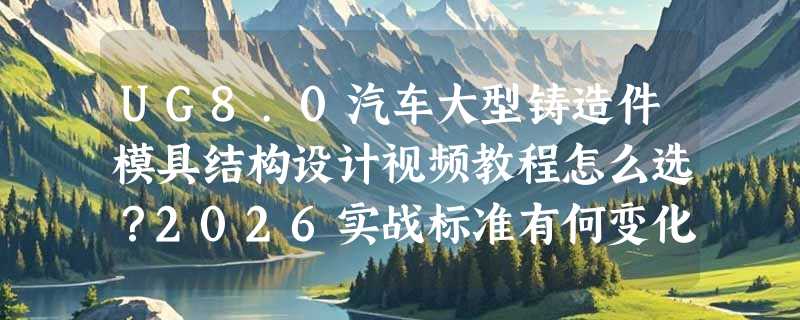 UG8.0汽车大型铸造件模具结构设计视频教程怎么选？2026实战标准有何变化