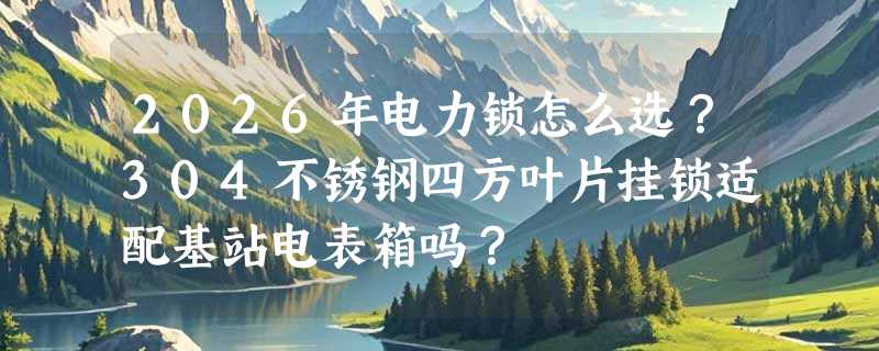2026年电力锁怎么选？304不锈钢四方叶片挂锁适配基站电表箱吗？