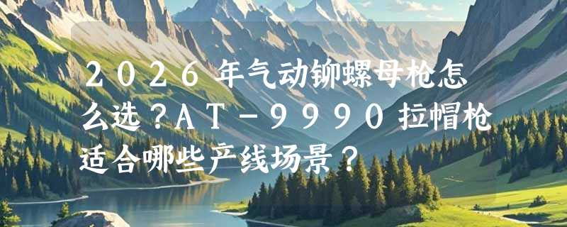 2026年气动铆螺母枪怎么选？AT-9990拉帽枪适合哪些产线场景？