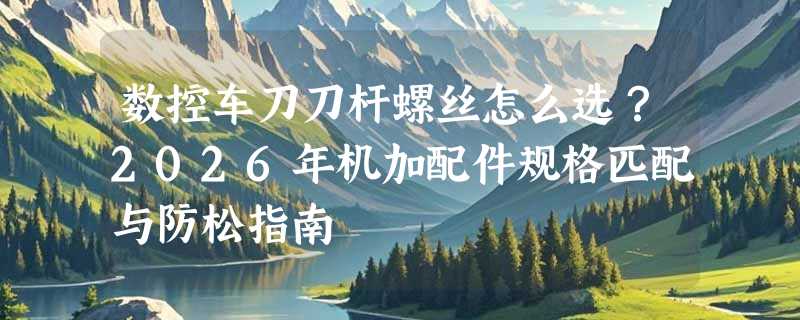数控车刀刀杆螺丝怎么选？2026年机加配件规格匹配与防松指南
