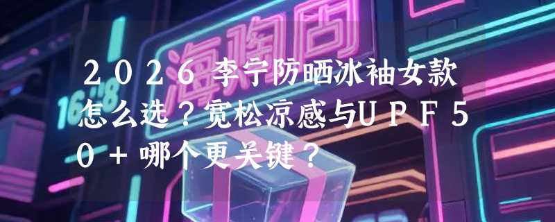 2026李宁防晒冰袖女款怎么选？宽松凉感与UPF50+哪个更关键？
