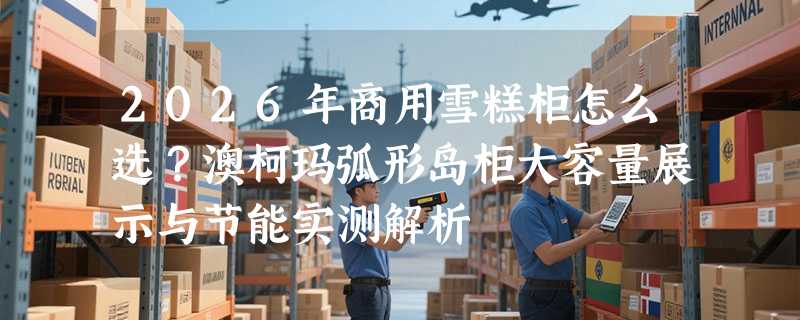 2026年商用雪糕柜怎么选？澳柯玛弧形岛柜大容量展示与节能实测解析