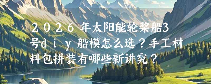 2026年太阳能轮桨船3号diy船模怎么选？手工材料包拼装有哪些新讲究？