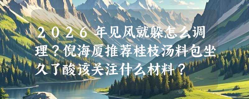 2026年见风就躲怎么调理？倪海厦推荐桂枝汤料包坐久了酸该关注什么材料？