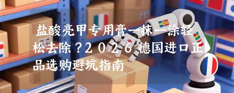 盐酸亮甲专用膏一抹一涂轻松去除？2026德国进口正品选购避坑指南