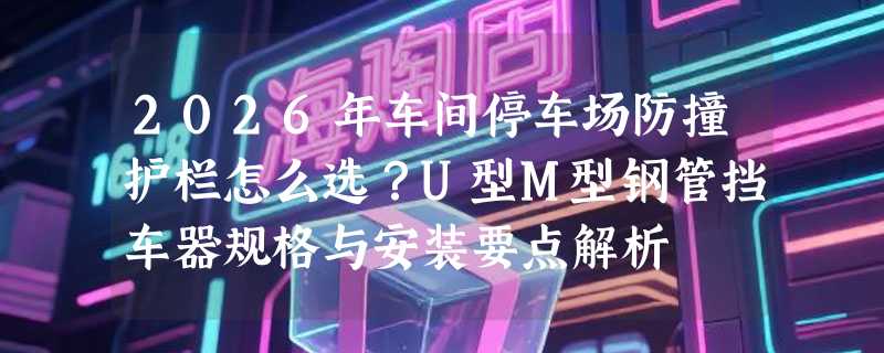 2026年车间停车场防撞护栏怎么选？U型M型钢管挡车器规格与安装要点解析