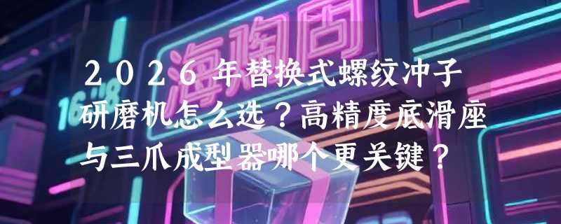 2026年替换式螺纹冲子研磨机怎么选？高精度底滑座与三爪成型器哪个更关键？