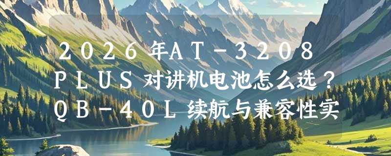 2026年AT-3208PLUS对讲机电池怎么选？QB-40L续航与兼容性实测解析