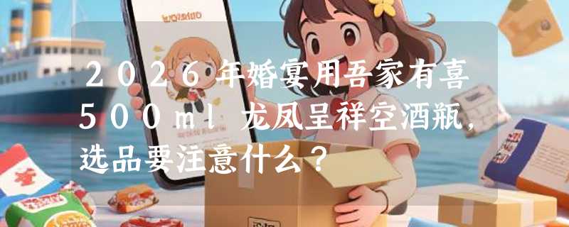 2026年婚宴用吾家有喜500ml龙凤呈祥空酒瓶，选品要注意什么？