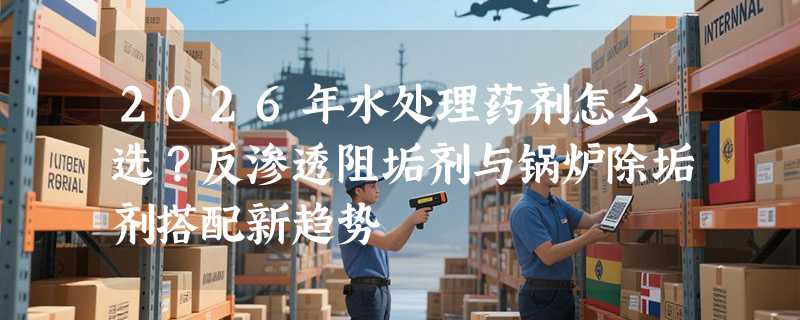 2026年水处理药剂怎么选？反渗透阻垢剂与锅炉除垢剂搭配新趋势
