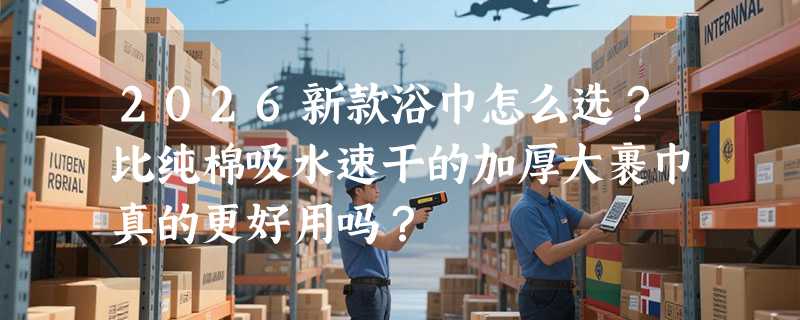2026新款浴巾怎么选？比纯棉吸水速干的加厚大裹巾真的更好用吗？