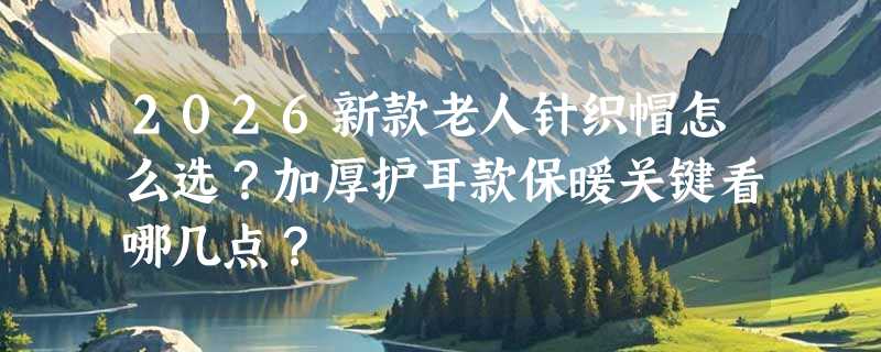 2026新款老人针织帽怎么选？加厚护耳款保暖关键看哪几点？