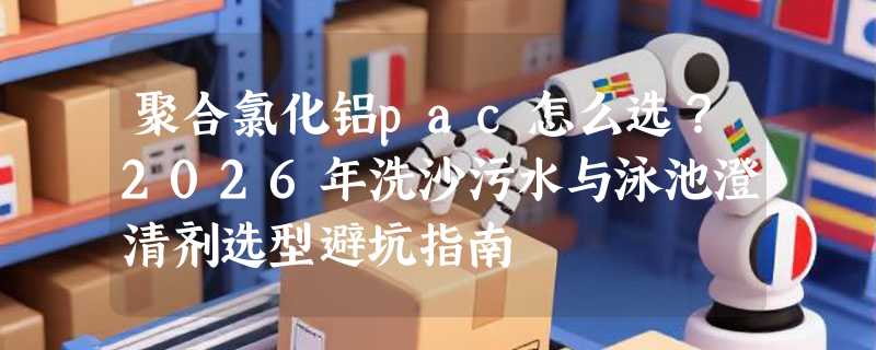 聚合氯化铝pac怎么选？2026年洗沙污水与泳池澄清剂选型避坑指南