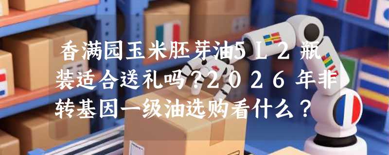 香满园玉米胚芽油5L2瓶装适合送礼吗？2026年非转基因一级油选购看什么？