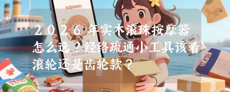 2026年实木滚珠按摩器怎么选？经络疏通小工具该看滚轮还是齿轮款？