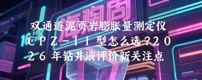 双通道泥页岩膨胀量测定仪CPZ-II型怎么选？2026年钻井液评价新关注点