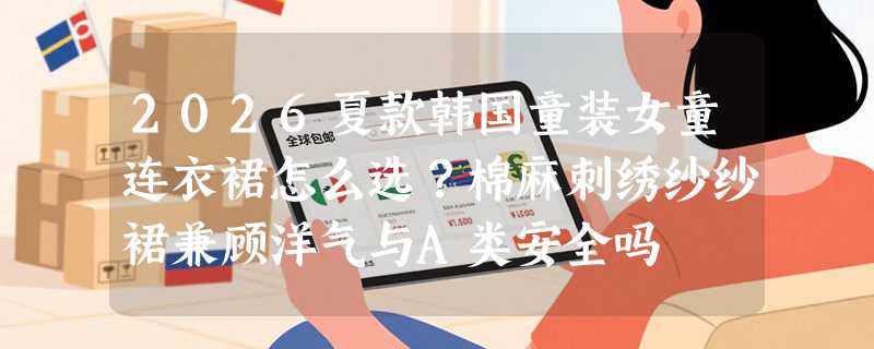 2026夏款韩国童装女童连衣裙怎么选？棉麻刺绣纱纱裙兼顾洋气与A类安全吗