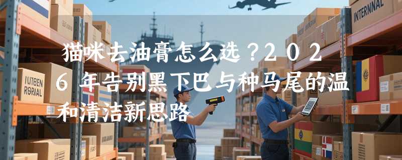 猫咪去油膏怎么选？2026年告别黑下巴与种马尾的温和清洁新思路