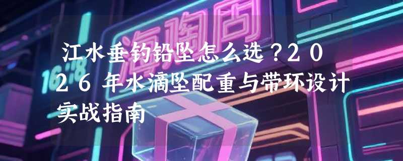 江水垂钓铅坠怎么选？2026年水滴坠配重与带环设计实战指南