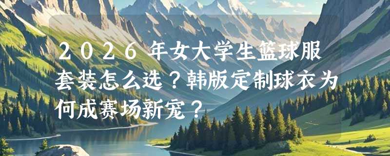 2026年女大学生篮球服套装怎么选？韩版定制球衣为何成赛场新宠？