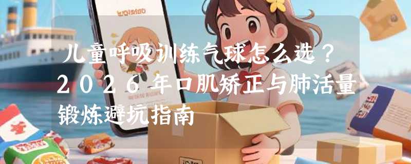 儿童呼吸训练气球怎么选？2026年口肌矫正与肺活量锻炼避坑指南