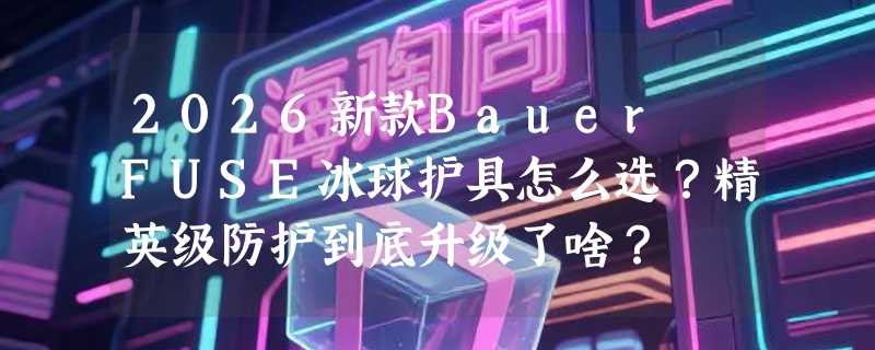 2026新款Bauer FUSE冰球护具怎么选？精英级防护到底升级了啥？