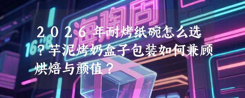 2026年耐烤纸碗怎么选？芋泥烤奶盒子包装如何兼顾烘焙与颜值？
