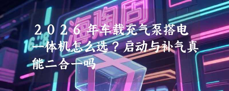 2026年车载充气泵搭电一体机怎么选？启动与补气真能二合一吗