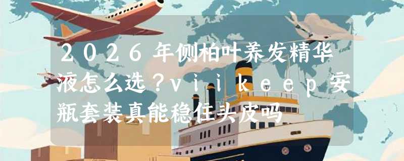 2026年侧柏叶养发精华液怎么选？viikeep安瓶套装真能稳住头皮吗