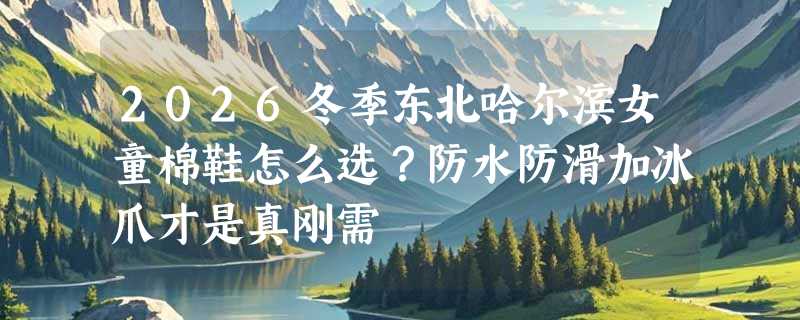 2026冬季东北哈尔滨女童棉鞋怎么选？防水防滑加冰爪才是真刚需