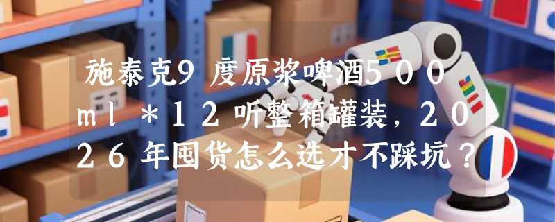 施泰克9度原浆啤酒500ml*12听整箱罐装，2026年囤货怎么选才不踩坑？