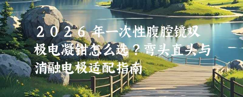 2026年一次性腹腔镜双极电凝钳怎么选？弯头直头与消融电极适配指南