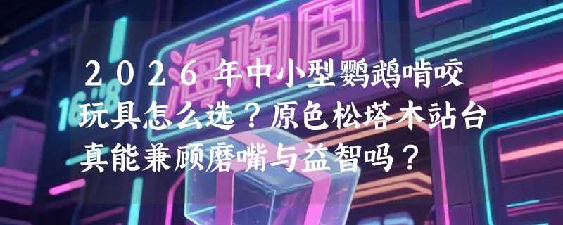 2026年中小型鹦鹉啃咬玩具怎么选？原色松塔木站台真能兼顾磨嘴与益智吗？