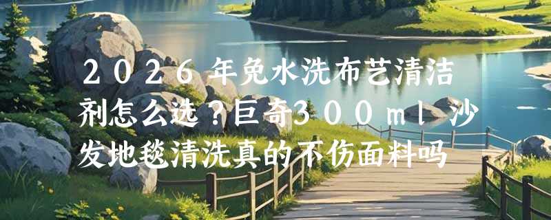 2026年免水洗布艺清洁剂怎么选？巨奇300ml沙发地毯清洗真的不伤面料吗