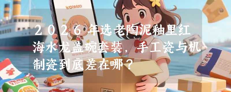 2026年选老陶泥釉里红海水龙盖碗套装，手工瓷与机制瓷到底差在哪？