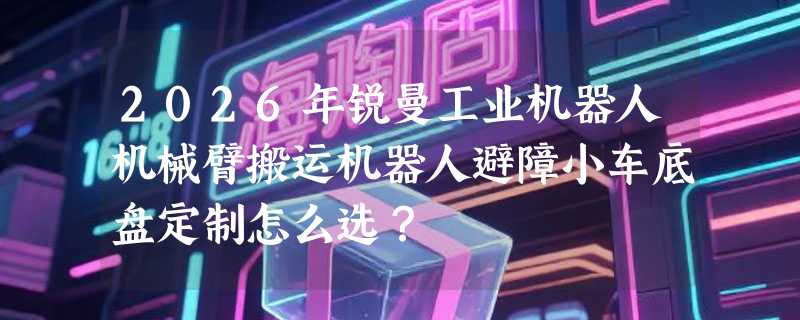 2026年锐曼工业机器人机械臂搬运机器人避障小车底盘定制怎么选？