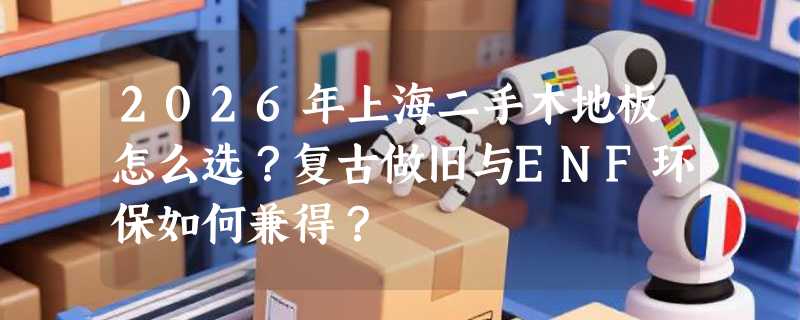 2026年上海二手木地板怎么选？复古做旧与ENF环保如何兼得？
