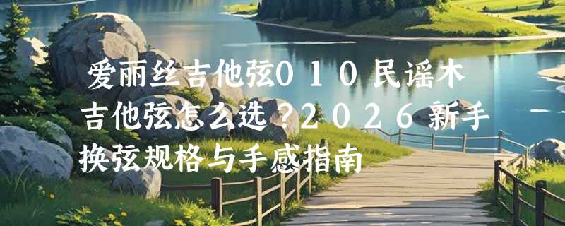 爱丽丝吉他弦010民谣木吉他弦怎么选？2026新手换弦规格与手感指南