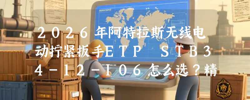 2026年阿特拉斯无线电动拧紧扳手ETP STB34-12-I06怎么选？精度与效率如何兼得