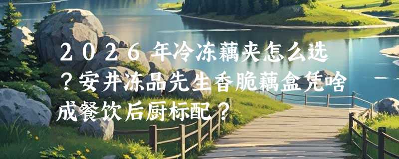 2026年冷冻藕夹怎么选？安井冻品先生香脆藕盒凭啥成餐饮后厨标配？