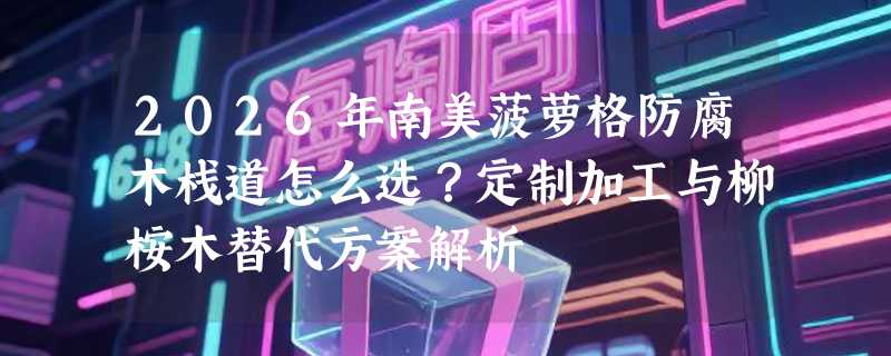 2026年南美菠萝格防腐木栈道怎么选？定制加工与柳桉木替代方案解析